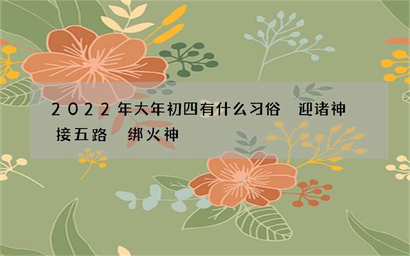 2022年大年初四有什么习俗 迎诸神 接五路 绑火神